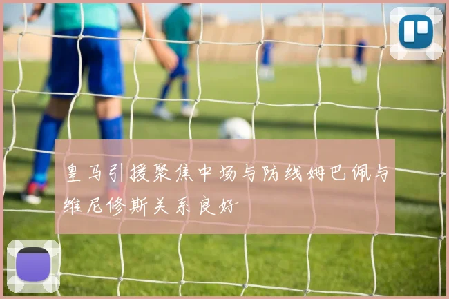 皇马引援聚焦中场与防线姆巴佩与维尼修斯关系良好