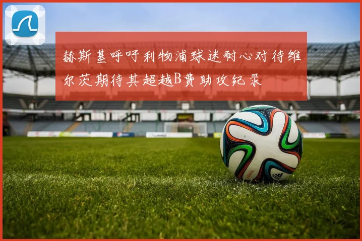 赫斯基呼吁利物浦球迷耐心对待维尔茨期待其超越B费助攻纪录