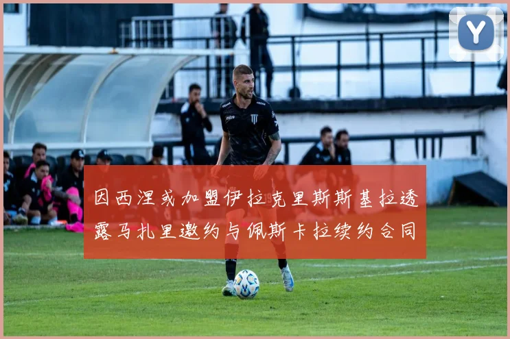 因西涅或加盟伊拉克里斯斯基拉透露马扎里邀约与佩斯卡拉续约合同