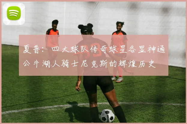 夏普：四大球队传奇球星各显神通公牛湖人骑士尼克斯的辉煌历史