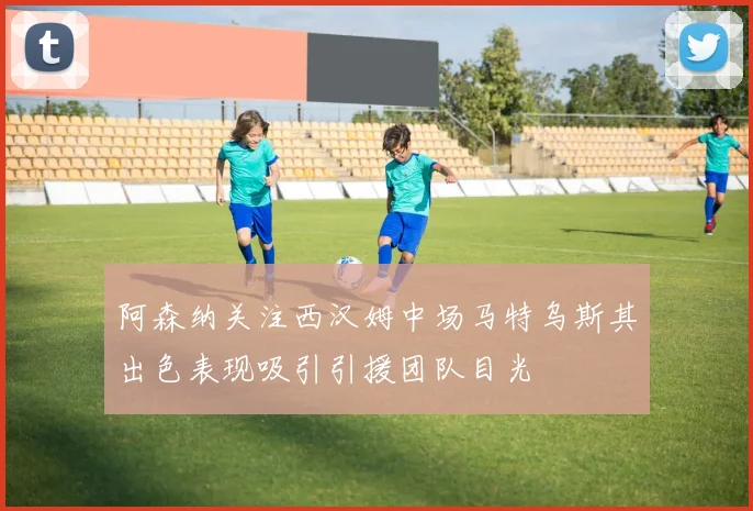 阿森纳关注西汉姆中场马特乌斯其出色表现吸引引援团队目光
