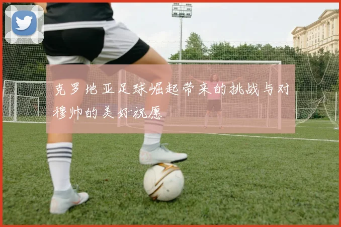 克罗地亚足球崛起带来的挑战与对穆帅的美好祝愿