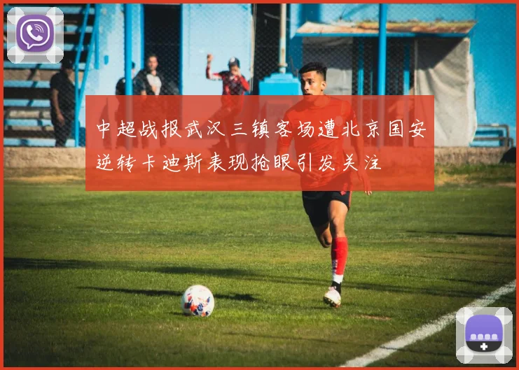中超战报武汉三镇客场遭北京国安逆转卡迪斯表现抢眼引发关注