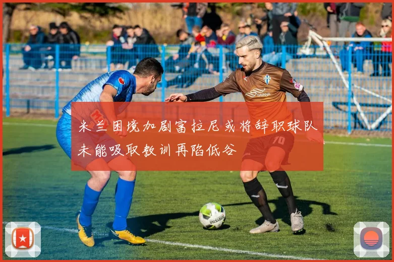 米兰困境加剧富拉尼或将辞职球队未能吸取教训再陷低谷