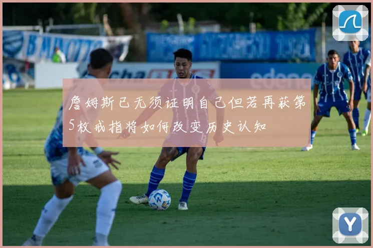 詹姆斯已无须证明自己但若再获第5枚戒指将如何改变历史认知