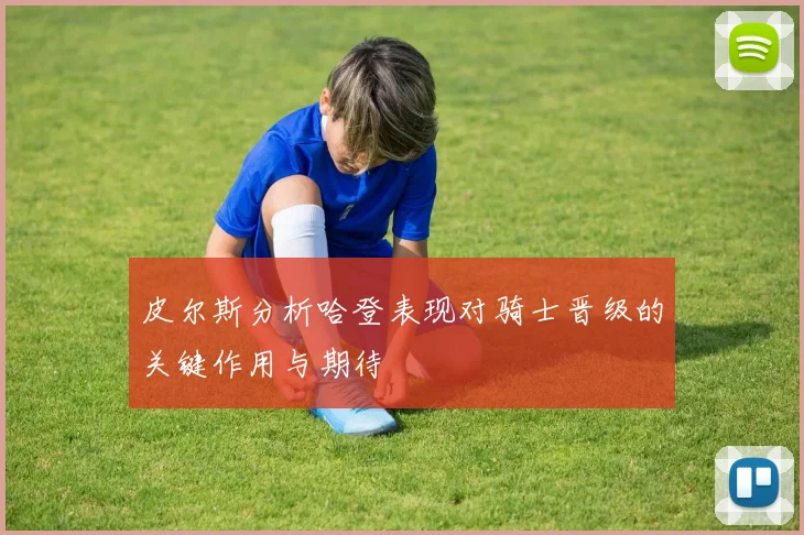 皮尔斯分析哈登表现对骑士晋级的关键作用与期待