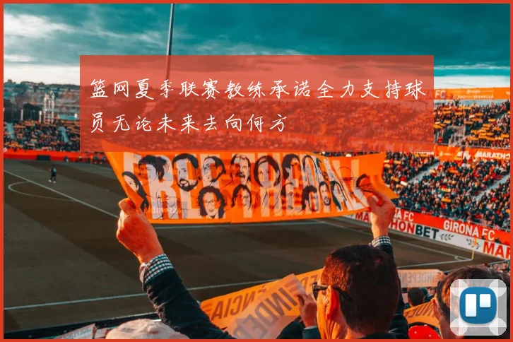 篮网夏季联赛教练承诺全力支持球员无论未来去向何方