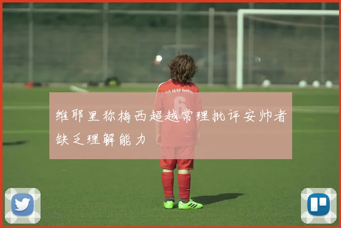 维耶里称梅西超越常理批评安帅者缺乏理解能力