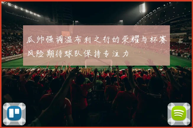 瓜帅强调温布利之行的荣耀与杯赛风险期待球队保持专注力