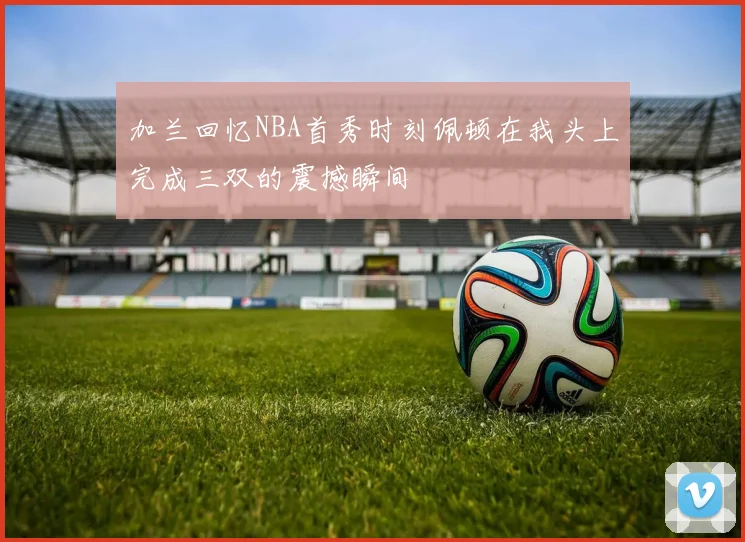 加兰回忆NBA首秀时刻佩顿在我头上完成三双的震撼瞬间