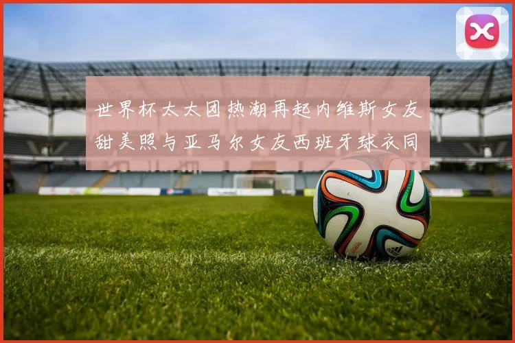 世界杯太太团热潮再起内维斯女友甜美照与亚马尔女友西班牙球衣同框秀