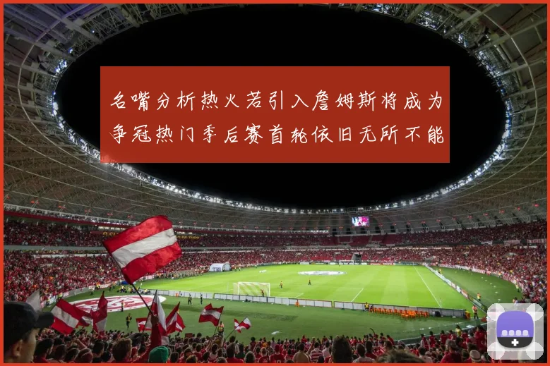 名嘴分析热火若引入詹姆斯将成为争冠热门季后赛首轮依旧无所不能